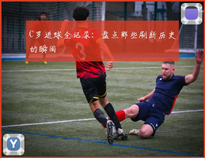 C罗进球全记录:盘点那些刷新历史的瞬间