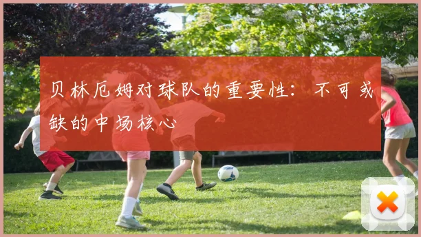 贝林厄姆对球队的重要性:不可或缺的中场核心