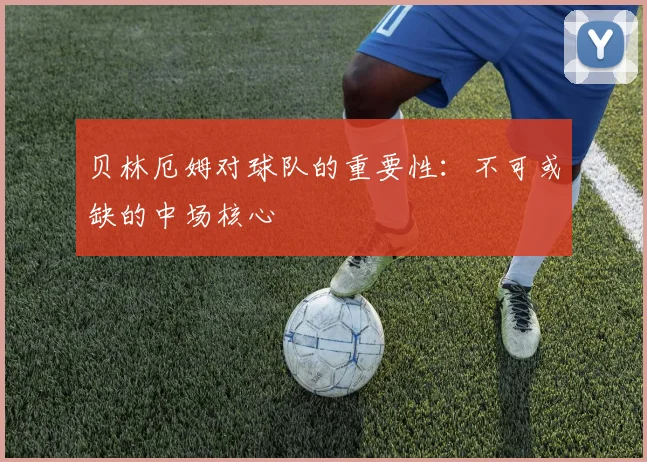 贝林厄姆对球队的重要性：不可或缺的中场核心